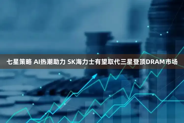 七星策略 AI热潮助力 SK海力士有望取代三星登顶DRAM市场