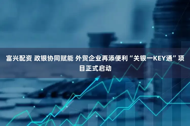 富兴配资 政银协同赋能 外贸企业再添便利“关银一KEY通”项目正式启动