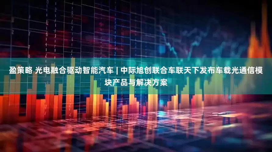 盈策略 光电融合驱动智能汽车 | 中际旭创联合车联天下发布车载光通信模块产品与解决方案