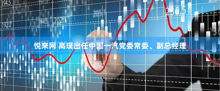 悦来网 高璞出任中国一汽党委常委、副总经理