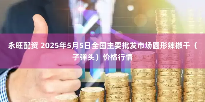 永旺配资 2025年5月5日全国主要批发市场圆形辣椒干（子弹头）价格行情