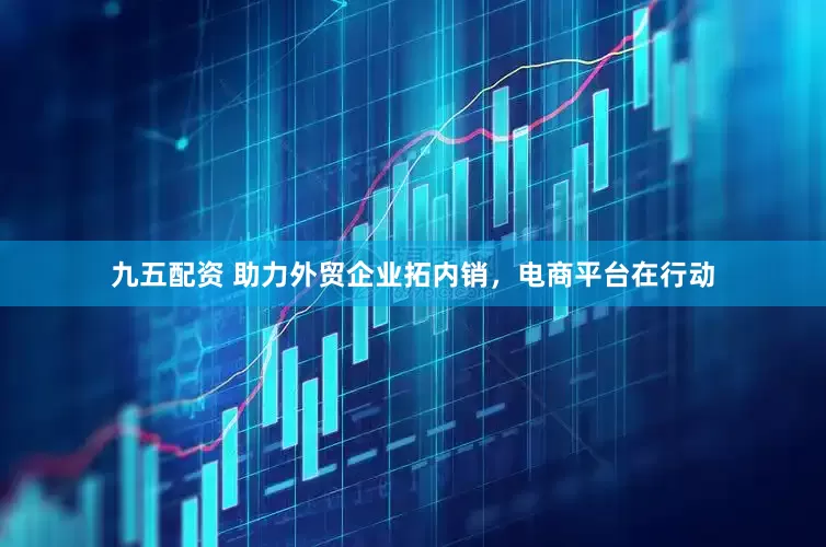 九五配资 助力外贸企业拓内销，电商平台在行动