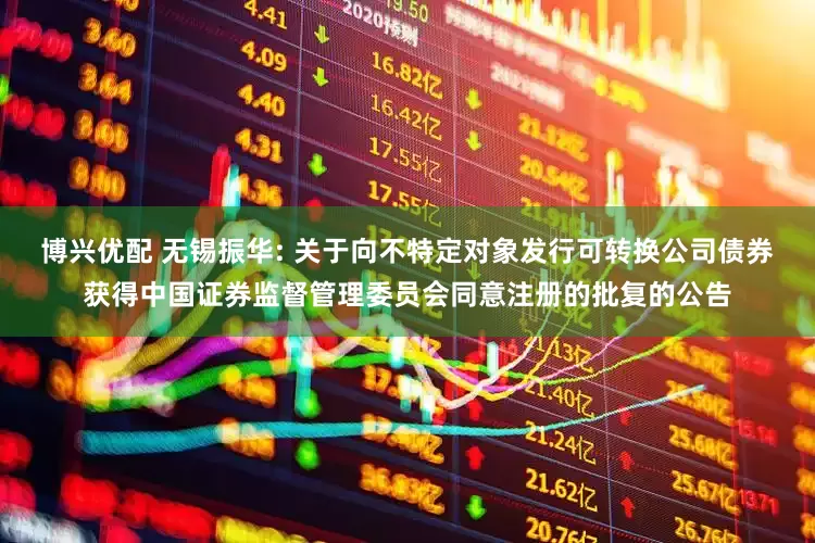 博兴优配 无锡振华: 关于向不特定对象发行可转换公司债券获得中国证券监督管理委员会同意注册的批复的公告