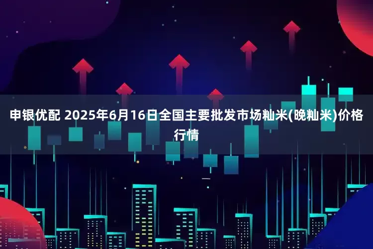 申银优配 2025年6月16日全国主要批发市场籼米(晚籼米)价格行情