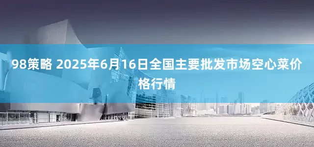 98策略 2025年6月16日全国主要批发市场空心菜价格行情