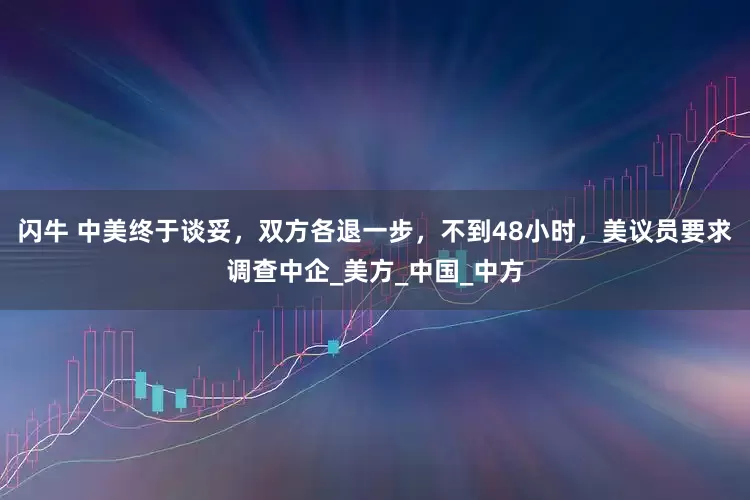 闪牛 中美终于谈妥，双方各退一步，不到48小时，美议员要求调查中企_美方_中国_中方