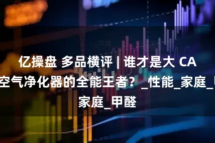 亿操盘 多品横评 | 谁才是大 CADR 空气净化器的全能王者？_性能_家庭_甲醛