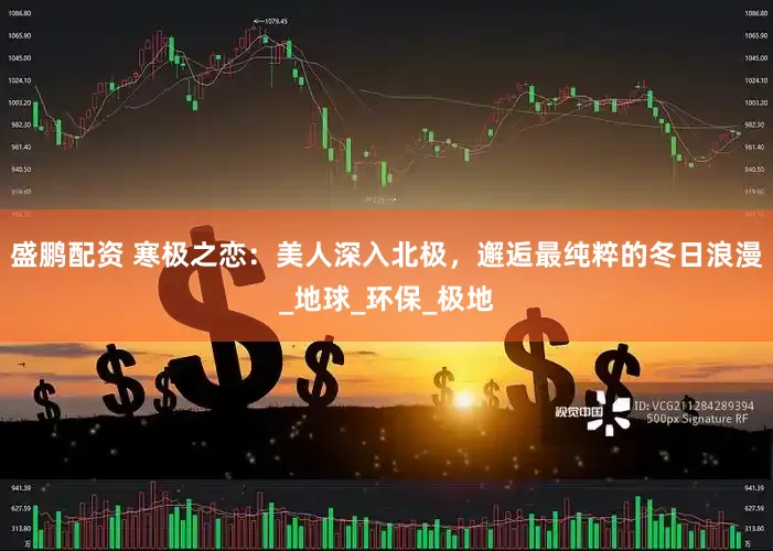 盛鹏配资 寒极之恋：美人深入北极，邂逅最纯粹的冬日浪漫_地球_环保_极地