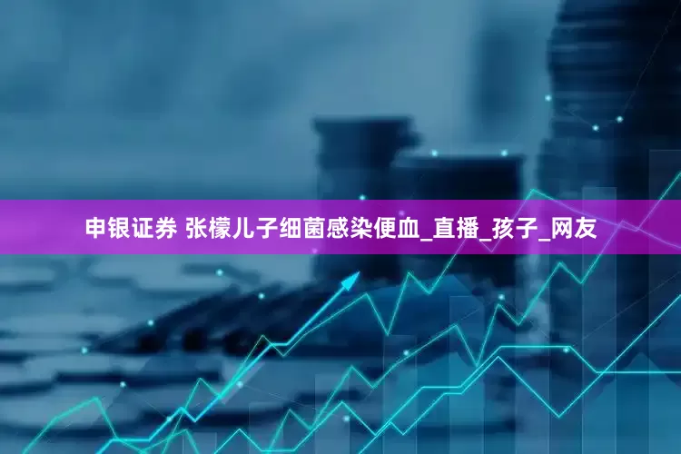 申银证券 张檬儿子细菌感染便血_直播_孩子_网友