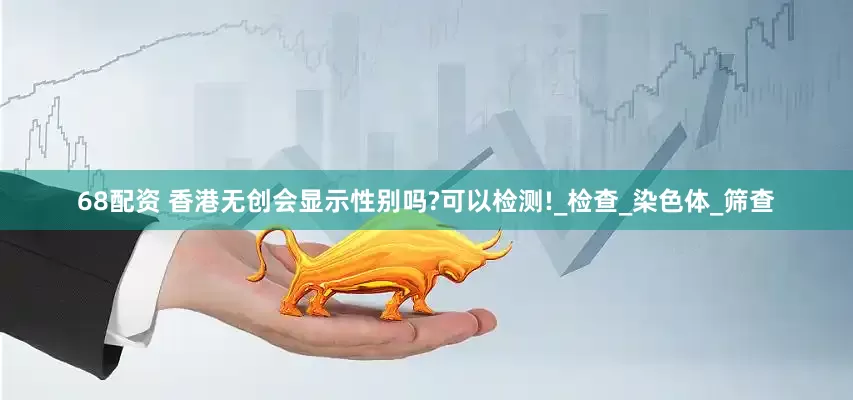 68配资 香港无创会显示性别吗?可以检测!_检查_染色体_筛查