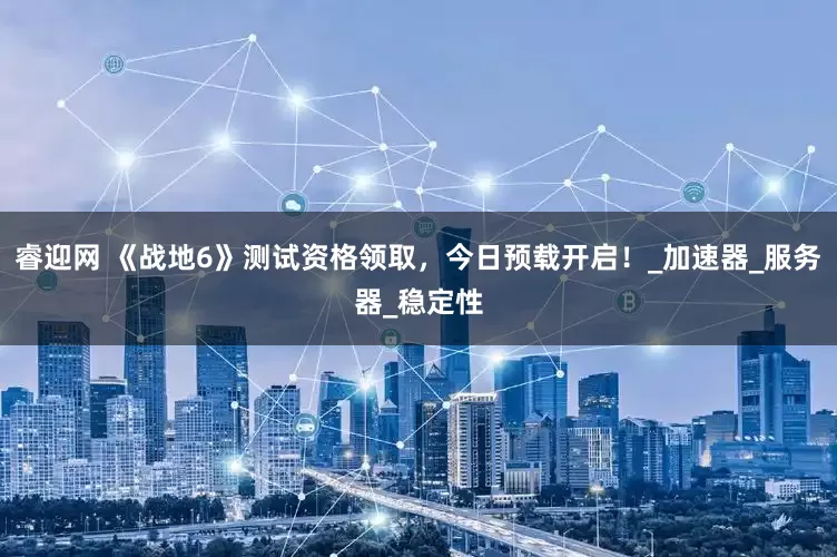 睿迎网 《战地6》测试资格领取，今日预载开启！_加速器_服务器_稳定性