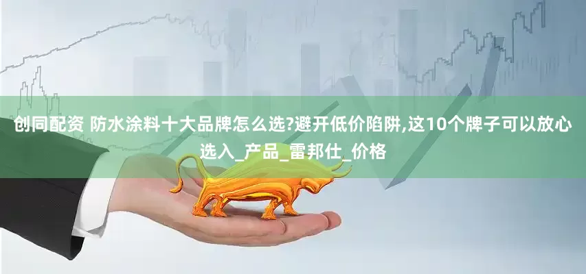 创同配资 防水涂料十大品牌怎么选?避开低价陷阱,这10个牌子可以放心选入_产品_雷邦仕_价格