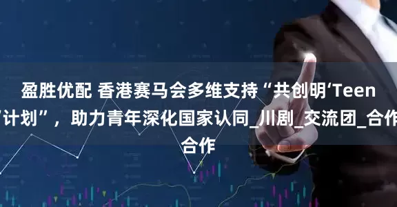 盈胜优配 香港赛马会多维支持“共创明‘Teen’计划”，助力青年深化国家认同_川剧_交流团_合作