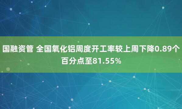 国融资管 全国氧化铝周度开工率较上周下降0.89个百分点至81.55%