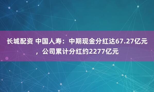 长城配资 中国人寿：中期现金分红达67.27亿元，公司累计分红约2277亿元