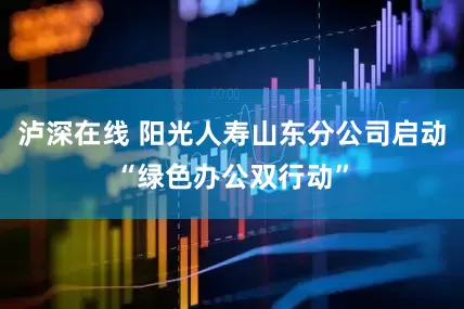泸深在线 阳光人寿山东分公司启动“绿色办公双行动”