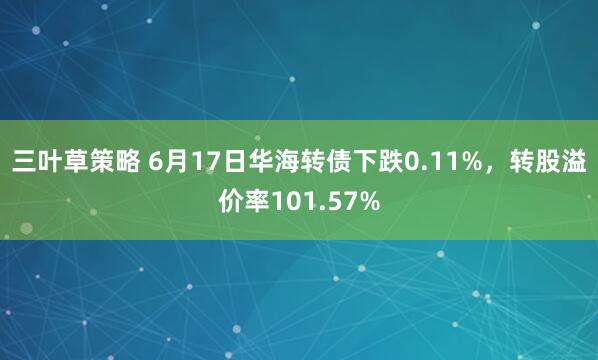 三叶草策略 6月17日华海转债下跌0.11%,转股溢价率101.57%