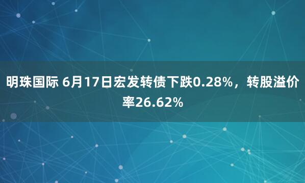 明珠国际 6月17日宏发转债下跌0.28%,转股溢价率26.62%