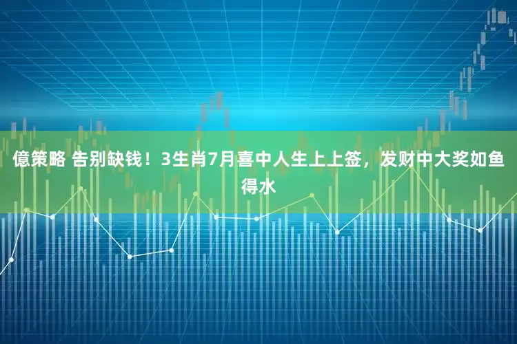 億策略 告别缺钱！3生肖7月喜中人生上上签，发财中大奖如鱼得水